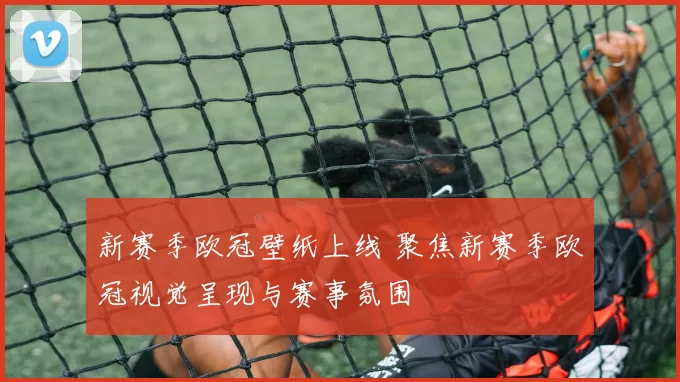 新赛季欧冠壁纸上线 聚焦新赛季欧冠视觉呈现与赛事氛围