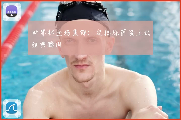 世界杯全场集锦：定格绿茵场上的经典瞬间