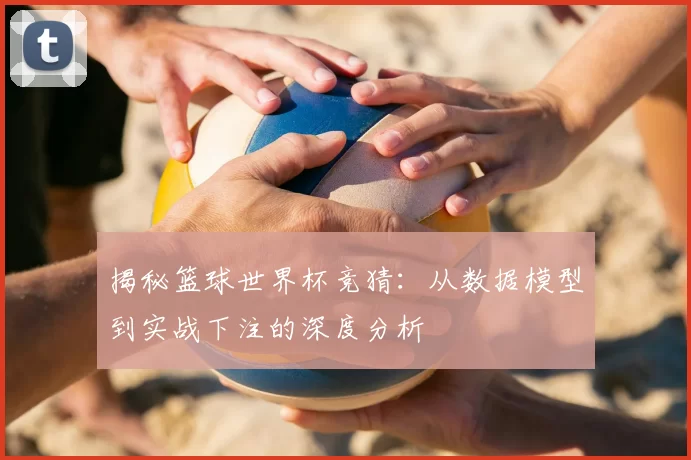 揭秘篮球世界杯竞猜：从数据模型到实战下注的深度分析