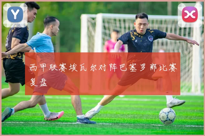 西甲联赛埃瓦尔对阵巴塞罗那比赛复盘