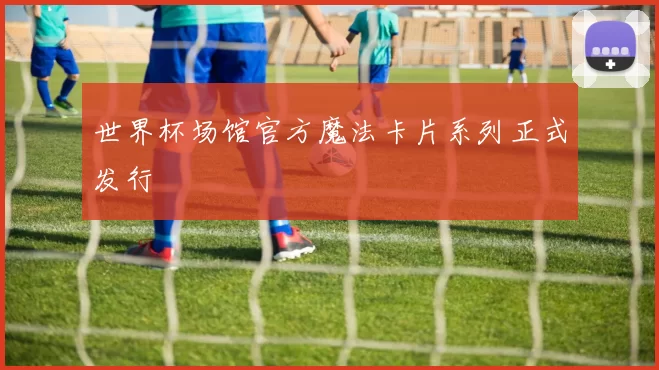 世界杯场馆官方魔法卡片系列正式发行