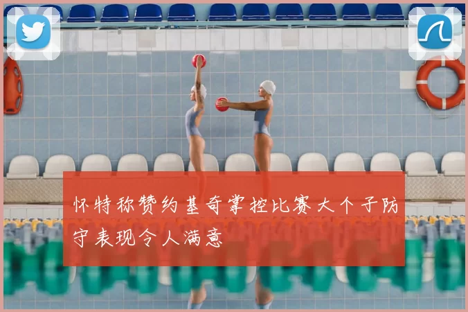怀特称赞约基奇掌控比赛大个子防守表现令人满意