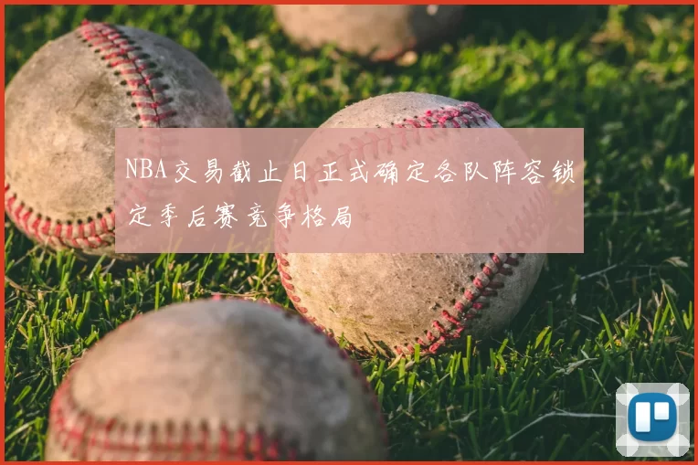 NBA交易截止日正式确定各队阵容锁定季后赛竞争格局