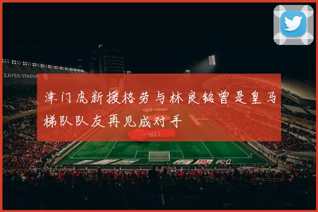 津门虎新援格劳与林良铭曾是皇马梯队队友再见成对手