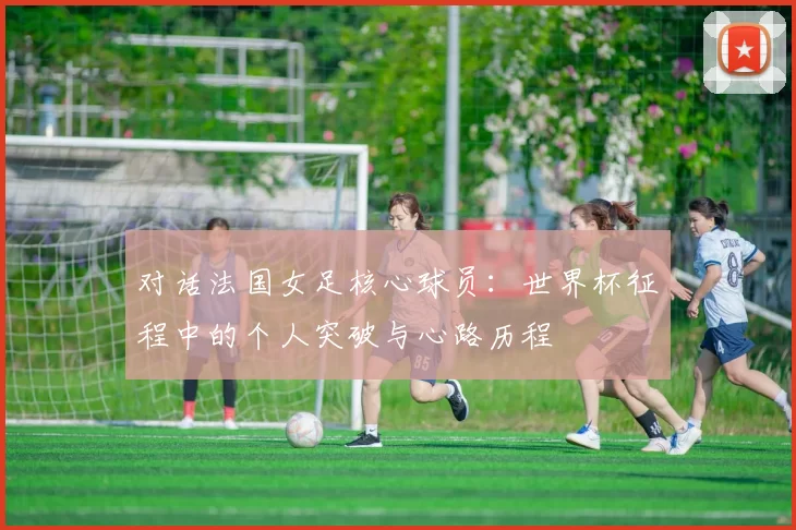 对话法国女足核心球员:世界杯征程中的个人突破与心路历程