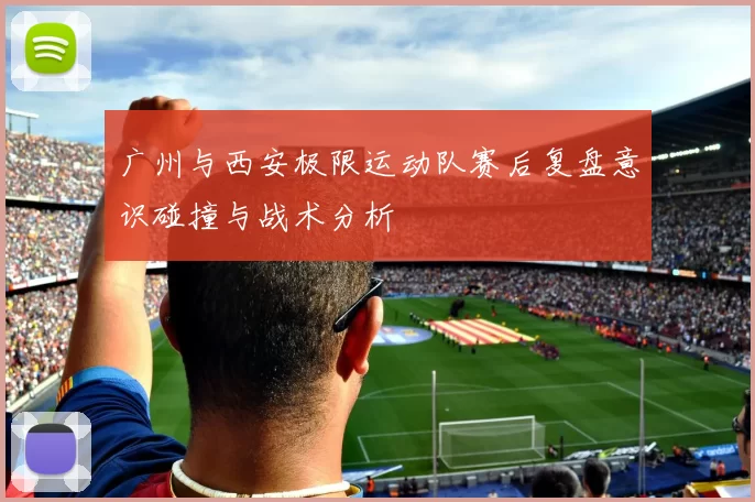 广州与西安极限运动队赛后复盘意识碰撞与战术分析