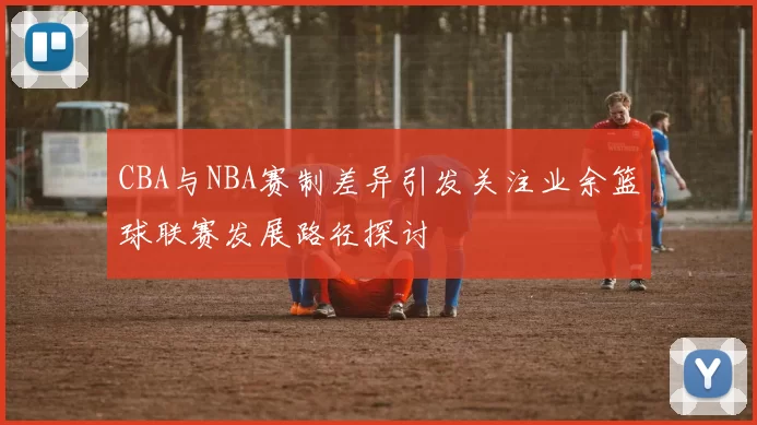 CBA与NBA赛制差异引发关注业余篮球联赛发展路径探讨