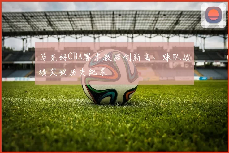 马克姆CBA赛季数据创新高，球队战绩突破历史纪录