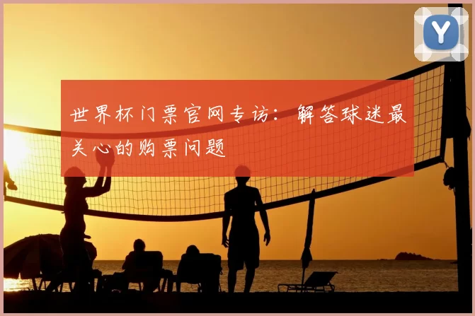 世界杯门票官网专访:解答球迷最关心的购票问题