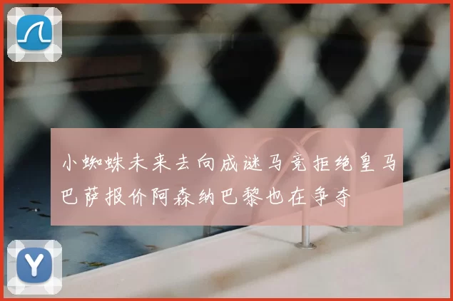 小蜘蛛未来去向成谜马竞拒绝皇马巴萨报价阿森纳巴黎也在争夺