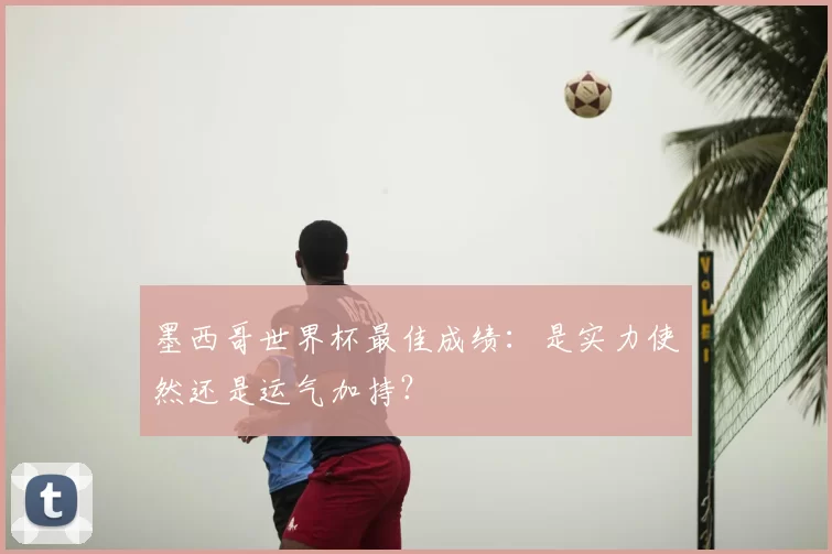 墨西哥世界杯最佳成绩:是实力使然还是运气加持?