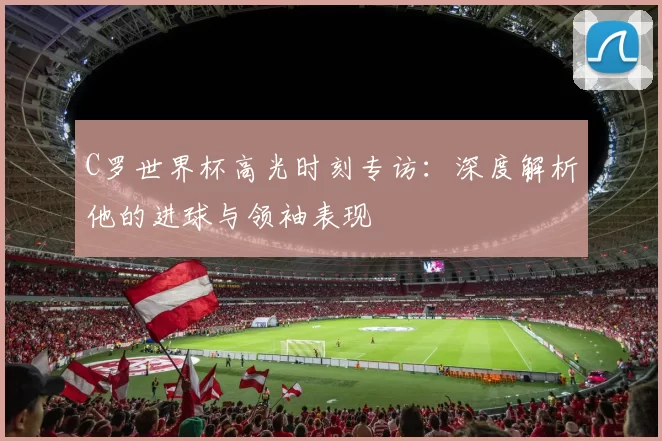 C罗世界杯高光时刻专访：深度解析他的进球与领袖表现