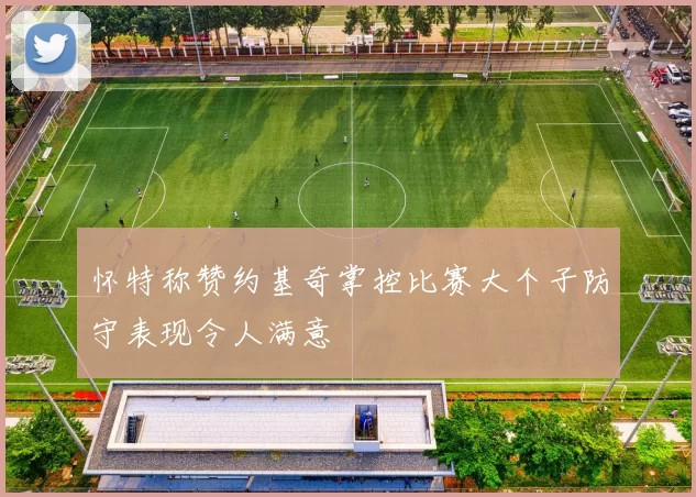 怀特称赞约基奇掌控比赛大个子防守表现令人满意