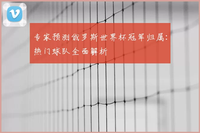 专家预测俄罗斯世界杯冠军归属：热门球队全面解析