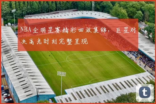 NBA全明星赛精彩回放集锦,巨星对决高光时刻完整呈现
