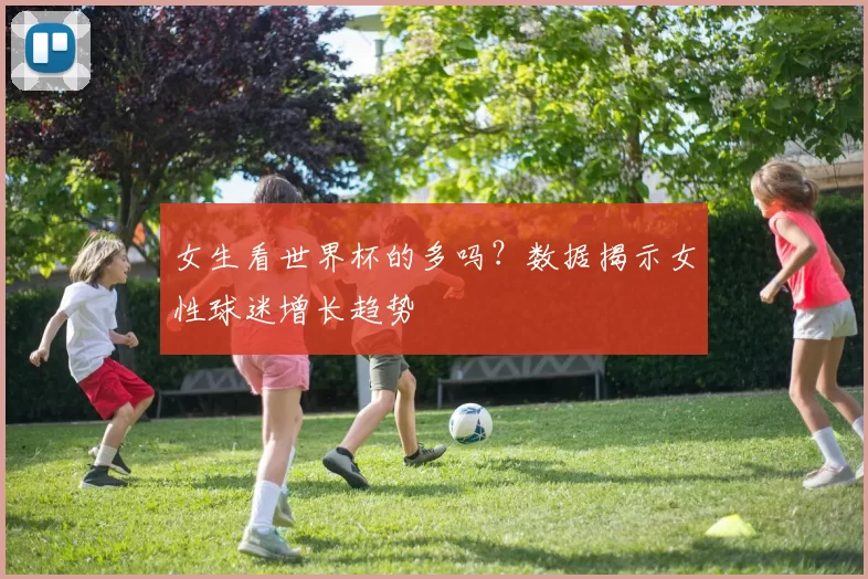 女生看世界杯的多吗？数据揭示女性球迷增长趋势