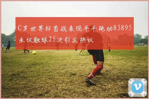 C罗世界杯首战表现平平跑动83895米仅触球25次引发热议
