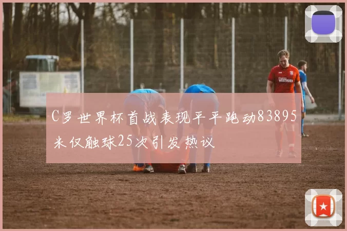 C罗世界杯首战表现平平跑动83895米仅触球25次引发热议