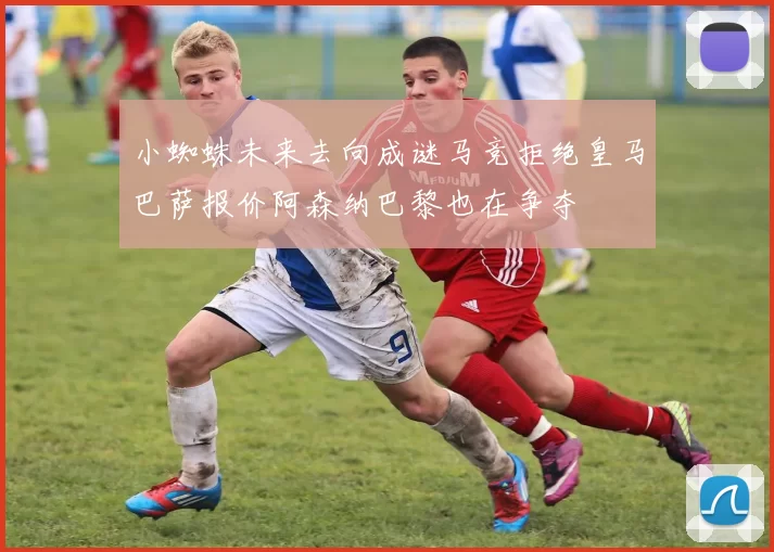 小蜘蛛未来去向成谜马竞拒绝皇马巴萨报价阿森纳巴黎也在争夺
