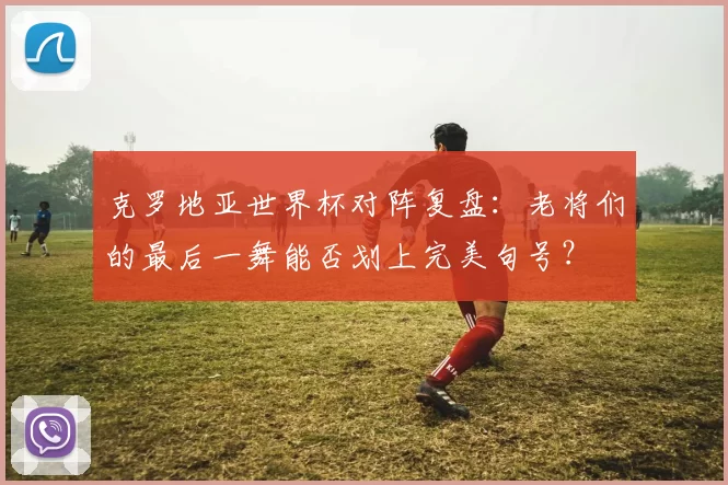 克罗地亚世界杯对阵复盘:老将们的最后一舞能否划上完美句号?