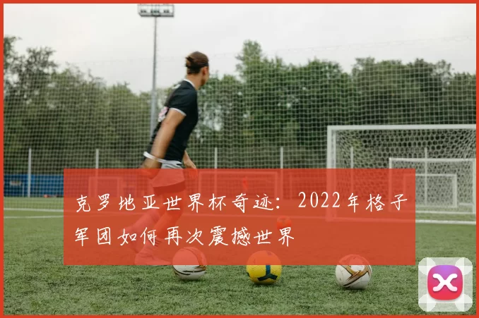 克罗地亚世界杯奇迹:2022年格子军团如何再次震撼世界