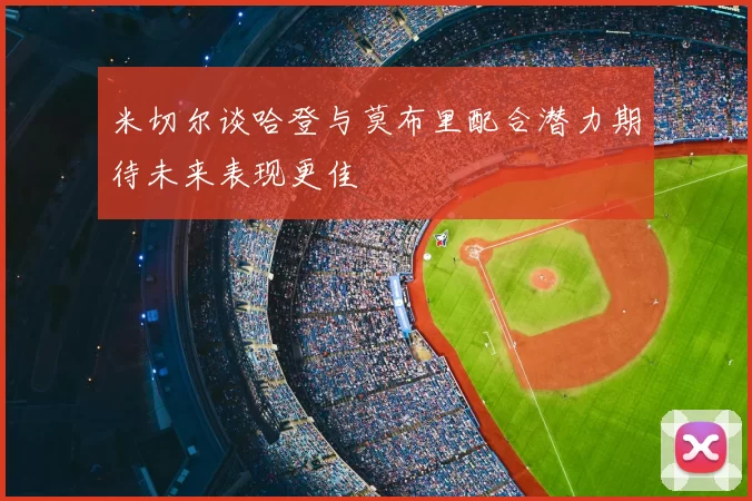 米切尔谈哈登与莫布里配合潜力期待未来表现更佳