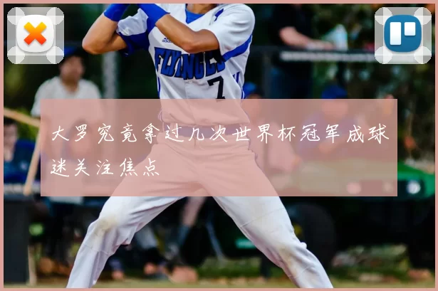 大罗究竟拿过几次世界杯冠军成球迷关注焦点