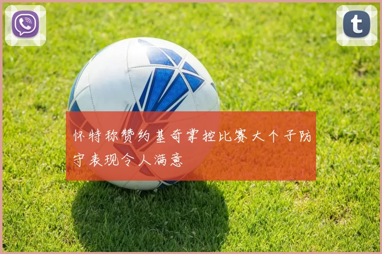 怀特称赞约基奇掌控比赛大个子防守表现令人满意
