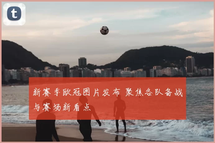 新赛季欧冠图片发布 聚焦各队备战与赛场新看点