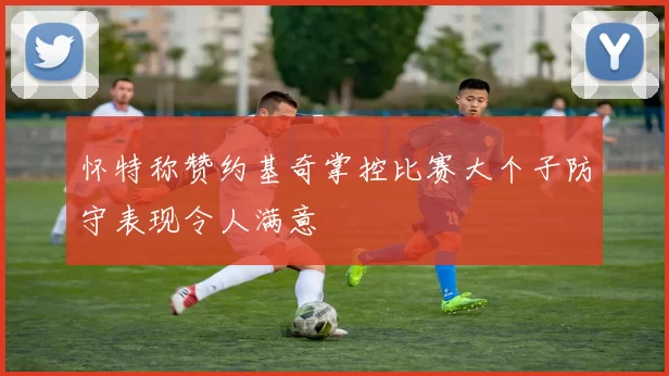 怀特称赞约基奇掌控比赛大个子防守表现令人满意