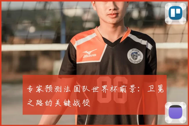 专家预测法国队世界杯前景：卫冕之路的关键战役