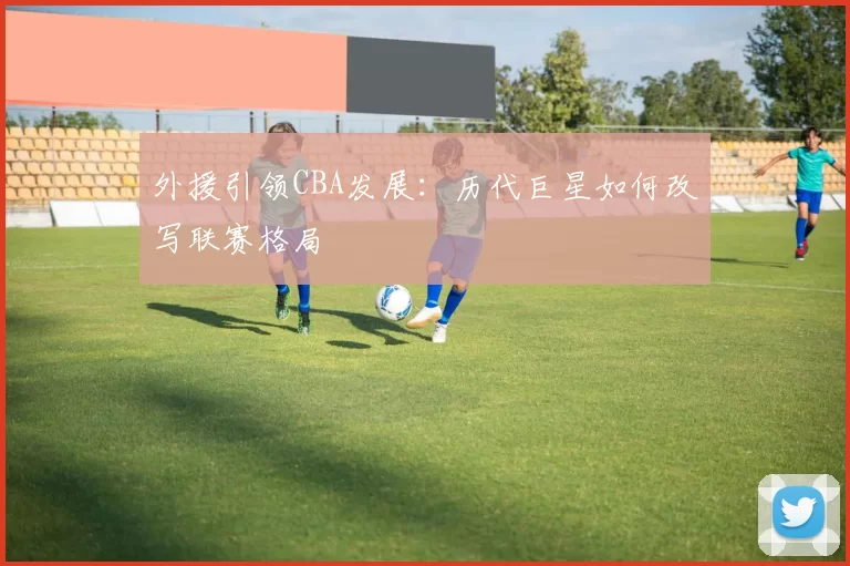 外援引领CBA发展:历代巨星如何改写联赛格局