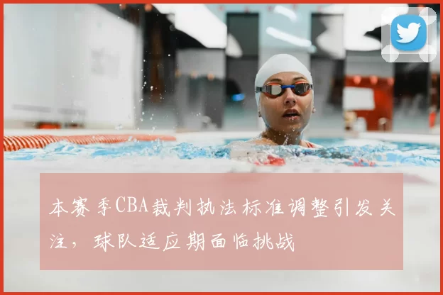 本赛季CBA裁判执法标准调整引发关注,球队适应期面临挑战