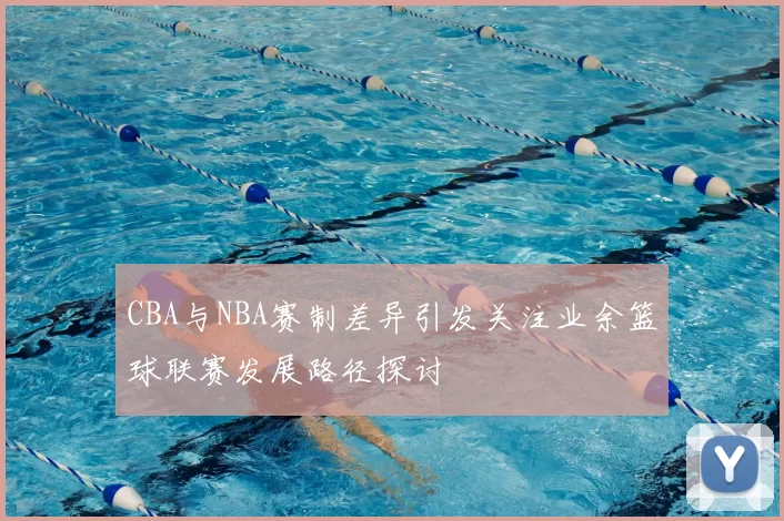 CBA与NBA赛制差异引发关注业余篮球联赛发展路径探讨