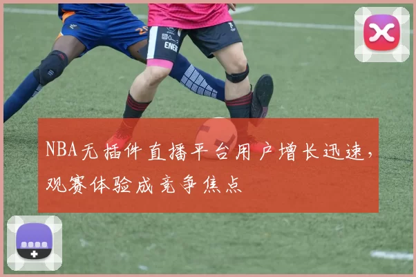 NBA无插件直播平台用户增长迅速,观赛体验成竞争焦点