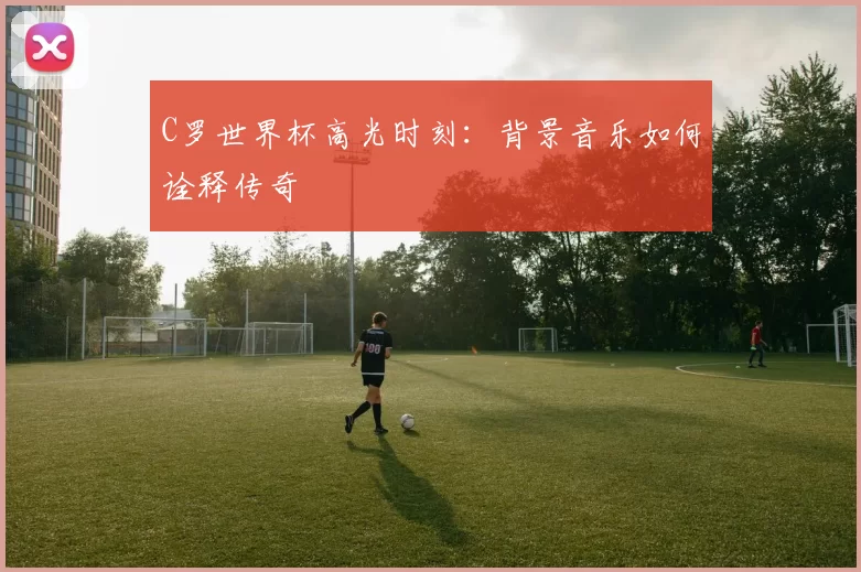 C罗世界杯高光时刻：背景音乐如何诠释传奇